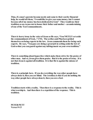 Thus, if a man’s parents became needy and came to their sonfor financial
help, he would tell them, “I would like to give you some money, but I cannot
because allof my money has been dedicated to God.” They would use their
tradition as an excuse not to honor their father and mother - an undermining
of one of the TenCommandments.
There is heavy irony in the voice of Jesus as He says, “You NICELY set aside
the commandment of God...” (7:9). The scribes and Phariseesprided
themselves on being experts in the law. Jesus commends them for being such
experts. He says, “Youguys are doing a greatjob in setting aside the law of
God so that you canguard againstany infringement on your own tradition.”
There is something about hypocrites which make them strive for the praise of
other men. And so, Jesus gives them praise. But it is the praise of irony. It is
not that Jesus is againstall tradition. It is that He is againstthe misuse of
tradition.
There is a principle here. If you do everything the wayother people have
always done it, then you are blind. The corollaryis that if you do nothing the
way other people have always done it, then you are a fool.
Tradition starts with a reality. Then there is a response to the reality. This is
what worship is. And then there is a repetition of the response. This is
tradition.
PETER PETT
Verses 9-13
 