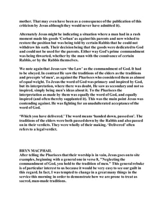 mother. That may even have been as a consequenceofthe publication of this
criticism by Jesus althoughthey would never have admitted it).
Alternately Jesus might be indicating a situation where a man had in a rash
moment made his goods ‘Corban’as againsthis parents and now wished to
restore the position but was being told by certain Rabbis that he could not
withdraw his oath. Their decisionbeing that the goods were dedicatedto God
and could not be used for the parents. Either way God’s prime commandment
was being thwarted, whether by the man with the connivance of certain
Rabbis, or by the Rabbis themselves.
We note againthat Jesus saw ‘the Law’ as the commandment of God. It had
to be obeyed. In contrastHe saw the traditions of the elders as the traditions
and precepts ‘of men’, as againstthe Phariseeswho consideredthem as almost
of equal weight. To Jesus the word of God was primary and inspired by God,
but its interpretation, where there was doubt, He saw as secondaryand not so
inspired, simply being men’s ideas about it. To the Pharisees the
interpretation as made by them was equally the word of God, and equally
inspired (and often thereby supplanted it). This was the main point Jesus was
contending against. He was fighting for an unadulterated acceptanceofthe
word of God.
‘Which you have delivered.’ The word means ‘handed down, passedon’. The
traditions of the elders were both passeddown by the Rabbis and also passed
on in their verdicts. They were wholly of their making. ‘Delivered’ often
refers to a legalverdict.
BRYN MACPHAIL
After telling the Pharisees thattheir worship is in vain, Jesus goes onto site
examples, beginning with a generalone in verse 8, "Neglecting the
commandment of God, you hold to the tradition of men." This generalrebuke
is of particular interest to us because it would be very easyto see our guilt in
this regard. In fact, I was tempted to change in a greatmany things in the
service this morning in order to demonstrate how we are prone to treat as
sacred, man-made traditions.
 
