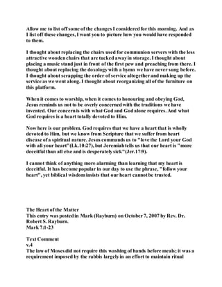 Allow me to list off some of the changes I consideredfor this morning. And as
I list off these changes, I want you to picture how you would have responded
to them.
I thought about replacing the chairs used for communion servers with the less
attractive woodenchairs that are tucked awayin storage. I thought about
placing a music stand just in front of the first pew and preaching from there. I
thought about replacing the doxologywith a hymn we have never sung before.
I thought about scrapping the order of service altogetherand making up the
service as we went along. I thought about reorganizing all of the furniture on
this platform.
When it comes to worship, when it comes to honouring and obeying God,
Jesus reminds us not to be overly concernedwith the traditions we have
invented. Our concernis with what God and Godalone requires. And what
God requires is a heart totally devoted to Him.
Now here is our problem. God requires that we have a heart that is wholly
devoted to Him, but we know from Scripture that we suffer from heart
disease ofa spiritual nature. Jesus commands us to "love the Lord your God
with all your heart"(Lk.10:27), but Jeremiahtells us that our heart is "more
deceitful than all else and is desperatelysick"(Jer.17:9).
I cannot think of anything more alarming than learning that my heart is
deceitful. It has become popular in our day to use the phrase, "follow your
heart", yet biblical wisdominsists that our heart cannotbe trusted.
The Heart of the Matter
This entry was postedin Mark (Rayburn) on October7, 2007 by Rev. Dr.
Robert S. Rayburn.
Mark 7:1-23
Text Comment
v.4
The law of Mosesdid not require this washing of hands before meals; it was a
requirement imposed by the rabbis largelyin an effort to maintain ritual
 