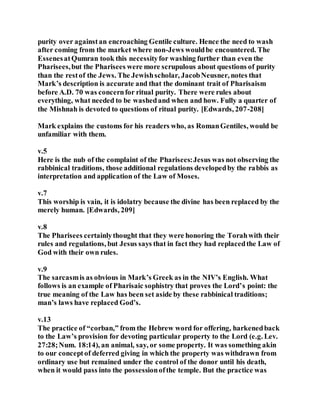 purity over againstan encroaching Gentile culture. Hence the need to wash
after coming from the market where non-Jews wouldbe encountered. The
EssenesatQumran took this necessityfor washing further than even the
Pharisees,but the Pharisees were more scrupulous about questions of purity
than the restof the Jews. The Jewishscholar, JacobNeusner, notes that
Mark’s description is accurate and that the dominant trait of Pharisaism
before A.D. 70 was concernfor ritual purity. There were rules about
everything, what needed to be washedand when and how. Fully a quarter of
the Mishnah is devoted to questions of ritual purity. [Edwards, 207-208]
Mark explains the customs for his readers who, as RomanGentiles, would be
unfamiliar with them.
v.5
Here is the nub of the complaint of the Pharisees:Jesus was not observing the
rabbinical traditions, those additional regulations developedby the rabbis as
interpretation and application of the Law of Moses.
v.7
This worship is vain, it is idolatry because the divine has been replaced by the
merely human. [Edwards, 209]
v.8
The Pharisees certainlythought that they were honoring the Torahwith their
rules and regulations, but Jesus says that in fact they had replacedthe Law of
God with their own rules.
v.9
The sarcasmis as obvious in Mark’s Greek as in the NIV’s English. What
follows is an example of Pharisaic sophistry that proves the Lord’s point: the
true meaning of the Law has been set aside by these rabbinical traditions;
man’s laws have replaced God’s.
v.13
The practice of “corban,” from the Hebrew word for offering, harkenedback
to the Law’s provision for devoting particular property to the Lord (e.g. Lev.
27:28;Num. 18:14), an animal, say, or some property. It was something akin
to our conceptof deferred giving in which the property was withdrawn from
ordinary use but remained under the control of the donor until his death,
when it would pass into the possessionofthe temple. But the practice was
 