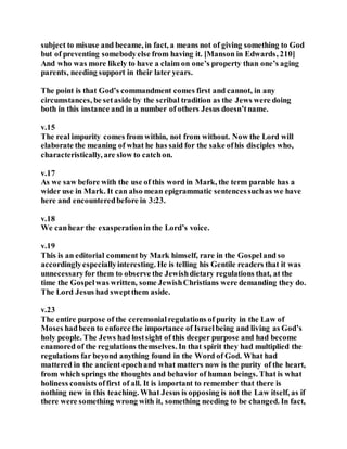 subject to misuse and became, in fact, a means not of giving something to God
but of preventing somebodyelse from having it. [Manson in Edwards, 210]
And who was more likely to have a claim on one’s property than one’s aging
parents, needing support in their later years.
The point is that God’s commandment comes first and cannot, in any
circumstances, be setaside by the scribal tradition as the Jews were doing
both in this instance and in a number of others Jesus doesn’tname.
v.15
The real impurity comes from within, not from without. Now the Lord will
elaborate the meaning of what he has said for the sake ofhis disciples who,
characteristically, are slow to catchon.
v.17
As we saw before with the use of this word in Mark, the term parable has a
wider use in Mark. It can also mean epigrammatic sentencessuchas we have
here and encounteredbefore in 3:23.
v.18
We canhear the exasperationin the Lord’s voice.
v.19
This is an editorial comment by Mark himself, rare in the Gospeland so
accordinglyespeciallyinteresting. He is telling his Gentile readers that it was
unnecessaryfor them to observe the Jewishdietary regulations that, at the
time the Gospelwas written, some JewishChristians were demanding they do.
The Lord Jesus had sweptthem aside.
v.23
The entire purpose of the ceremonialregulations of purity in the Law of
Moses hadbeen to enforce the importance of Israelbeing and living as God’s
holy people. The Jews had lostsight of this deeper purpose and had become
enamored of the regulations themselves. In that spirit they had multiplied the
regulations far beyond anything found in the Word of God. What had
mattered in the ancient epochand what matters now is the purity of the heart,
from which springs the thoughts and behavior of human beings. That is what
holiness consists offirst of all. It is important to remember that there is
nothing new in this teaching. What Jesus is opposing is not the Law itself, as if
there were something wrong with it, something needing to be changed. In fact,
 