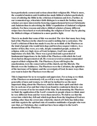 been particularly earnestand serious about their religious life. What is more,
the scandalof modern anti-Semitism has made biblical scholars particularly
wary of enlisting the Bible in the criticism of Judaism and Jews. Further, in
our ecumenicalage, wheninter-faith dialogue is so much the fashion, many
scholars are more interestedin fostering rapprochement betweenChristianity
and Judaism than in advertising the Bible’s repudiation of Judaism’s religious
outlook. Forthese reasons and others, biblical scholars ofmany different
stripes have been hard at work defending the religion of Jesus’day by placing
the biblical critique of Judaism in a more positive light.
There is no doubt that some of this was needed. The view that many have long
had of the Phariseesin the church was and is nothing but a caricature. The
Lord’s criticism of them has made it easyfor us to think of the Pharisees as
the kind of people who would kick dogs and foreclose onpoor widows. As a
matter of fact, they were, as a rule, deeply committed people, zealous for
religion, with very high views of God, Scripture, God’s law and the
importance of a holy life. There was a great dealand a greatdeal of
fundamental importance in the faith of the Pharisees withwhich the Lord
Jesus had no disagreementat all. He even on severaloccasionscommended
aspects oftheir religious life. The Pharisees, ifyou will forgive the
anachronism, were the conservatives ofthe church, not the liberals. The
liberals were the Sadducees. The Phariseeswere the Calvinists, the upholders
of the inerrancy of Scripture and the sovereigntyof God. In more ways than
you want to know the Pharisees were like us!
This is important for us to recognize and appreciate. Foras long as we think
of the Pharisees as notoriouslyevil, as evil in a way that surpassesthe
generality of men and women, we will not be inclined to see the most
important thing about the Pharisees, whichis that their spirit and their sins
live in eachone of us and that what Jesus found to condemn in them he can
find in everyone of us far too much of the time. By demonizing the Pharisees
we limit the application of the Lord’s remarks to people whom we think must
be very different from and far worse than ourselves. We fail to see that the
errors into which they fell and which kept them from the kingdom of God are
nothing other than the errors into which the church of Christ has fallen time
and time againto the spiritual ruin of countless multitudes of people who were
sure that, as Christians, they could not have been subject to the Lord’s
denunciations of the Pharisees.
 