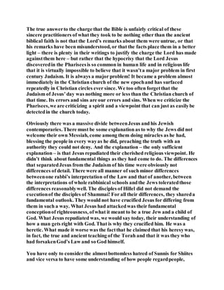 The true answerto the charge that the Bible is unfairly critical of these
sincere practitioners of what they took to be nothing other than the ancient
biblical faith is not that the Lord’s remarks about them were untrue, or that
his remarks have been misunderstood, or that the facts place them in a better
light – there is plenty in their writings to justify the charge the Lord has made
againstthem here – but rather that the hypocrisy that the Lord Jesus
discoveredin the Phariseesis so common in human life and in religious life
that it is virtually impossible to believe that it wasn’ta major problem in first
century Judaism. It is always a major problem! It became a problem almost
immediately in the Christian church of the new epochand has surfaced
repeatedly in Christian circles ever since. We too often forgetthat the
Judaism of Jesus’day was nothing more or less than the Christian church of
that time. Its errors and sins are our errors and sins. When we criticize the
Pharisees,we are criticizing a spirit and a viewpoint that can just as easilybe
detectedin the church today.
Obviously there was a massive divide betweenJesus and his Jewish
contemporaries. There must be some explanation as to why the Jews did not
welcome their own Messiah, come among them doing miracles as he had,
blessing the people in every wayas he did, preaching the truth with an
authority they could not deny. And the explanation – the only sufficient
explanation – is that Jesus repudiated their cherished religious viewpoint. He
didn’t think about fundamental things as they had come to do. The differences
that separatedJesus from the Judaism of his time were obviously not
differences of detail. There were all manner of such minor differences
betweenone rabbi’s interpretation of the Law and that of another, between
the interpretations of whole rabbinical schools andthe Jews toleratedthose
differences reasonablywell. The disciples of Hillel did not demand the
executionof the disciples of Shammai! For all their differences, they shareda
fundamental outlook. They would not have crucified Jesus for differing from
them in such a way. What Jesus had attackedwas their fundamental
conceptionof righteousness, ofwhat it meant to be a true Jew and a child of
God. What Jesus repudiated was, we would say today, their understanding of
how a man gets right with God. That is why they crucified him. He was a
heretic. What made it worse was the factthat he claimed that his heresywas,
in fact, the true and ancient teaching of the Torah and that it was they who
had forsakenGod’s Law and so God himself.
You have only to considerthe almostbottomless hatred of Sunnis for Shiites
and vice versa to have some understanding of how people regardpeople,
 