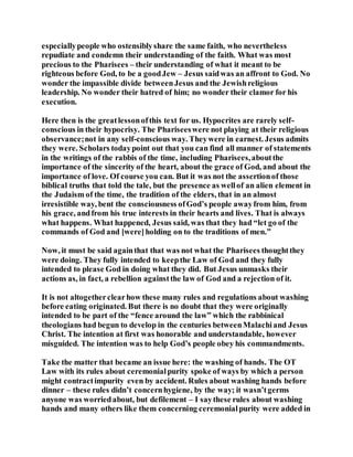 especiallypeople who ostensiblyshare the same faith, who nevertheless
repudiate and condemn their understanding of the faith. What was most
precious to the Pharisees – their understanding of what it meant to be
righteous before God, to be a goodJew – Jesus saidwas an affront to God. No
wonder the impassible divide betweenJesus and the Jewishreligious
leadership. No wonder their hatred of him; no wonder their clamor for his
execution.
Here then is the greatlessonofthis text for us. Hypocrites are rarely self-
conscious in their hypocrisy. The Phariseeswere not playing at their religious
observance;not in any self-conscious way. Theywere in earnest. Jesus admits
they were. Scholars todaypoint out that you can find all manner of statements
in the writings of the rabbis of the time, including Pharisees,aboutthe
importance of the sincerity of the heart, about the grace of God, and about the
importance of love. Of course you can. But it was not the assertionof those
biblical truths that told the tale, but the presence as wellof an alien element in
the Judaism of the time, the tradition of the elders, that in an almost
irresistible way, bent the consciousness ofGod’s people awayfrom him, from
his grace, andfrom his true interests in their hearts and lives. That is always
what happens. What happened, Jesus said, was that they had “let go of the
commands of God and [were]holding on to the traditions of men.”
Now, it must be said againthat that was not what the Pharisees thoughtthey
were doing. They fully intended to keepthe Law of God and they fully
intended to please God in doing what they did. But Jesus unmasks their
actions as, in fact, a rebellion againstthe law of God and a rejection of it.
It is not altogetherclearhow these many rules and regulations about washing
before eating originated. But there is no doubt that they were originally
intended to be part of the “fence around the law” which the rabbinical
theologians had begun to develop in the centuries betweenMalachiand Jesus
Christ. The intention at first was honorable and understandable, however
misguided. The intention was to help God’s people obey his commandments.
Take the matter that became an issue here: the washing of hands. The OT
Law with its rules about ceremonialpurity spoke of ways by which a person
might contractimpurity even by accident. Rules about washing hands before
dinner – these rules didn’t concernhygiene, by the way; it wasn’tgerms
anyone was worriedabout, but defilement – I saythese rules about washing
hands and many others like them concerning ceremonialpurity were added in
 