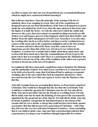 an effort to make sure that one was cleansedfrom any ceremonialdefilement
which he might have contractedwithout knowing it.
But it did not stop there. Once the principle of the fencing of the law is
admitted, there is no stopping its reach. After all, if the regulations are
designedto prevent you from disobedience, if the fence is designedto keepyou
inside the area defined by God’s Law, then the more pickets to that fence and
the higher it is built the better. As with the other laws which the rabbis laid
down over the years, these laws about ceremonialwashing soontook on a life
of their own and begana process ofdevelopment which took them further and
further from the spirit and purpose of God’s Law. Soonthere were also rules
for washing after meals as well as before and then even for washing between
courses ofthe meal, and as the regulations multiplied and as the face of daily
life was more and more altered by them, soonthey came to have an
importance greaterthan that of the Law of God as it was written in the
Scripture. A serious Jew certainly had to think about them much more and
reckonwith them much more than the commandments of God. It gotto the
point where that was actually said! There is a statementin the Mishnah to the
effectthat to break one of the rules of the tradition of the elders was a greater
sin than to break one of the laws of Scripture!
So completely did these man-made regulations come to dominate the thinking
and the spirituality of pious Jews that, if you can believe it, it came later even
to be believed at leastby some, that God himself had to undergo ceremonial
washings, like to the ones which they had developedfor themselves. Their
laws had become the Law! But once again, it wasn’t only the Pharisees who
did this.
Take this example from our own immediate history as Protestantevangelical
Christians. One would have thought that the fact that the Lord drunk wine
would have settled the question for Christians once for all. Not only did he
drink wine but he provided wine for his friends at a wedding feast. Notonly
did he drink wine but he made the drinking of wine part of the sacramenthe
appointed for the perpetual use of his church. Not only did he drink wine, but
he drank it publicly enough that he laid himself open to the charge of his
enemies that he was a drunk, a charge that could not have been made against
a teetotaler. But that did not prevent a generationof Christians – with what
they felt were the very best and most Scriptural of motives – from concluding
that it was sinful to drink wine. And once that conviction had settled in their
consciousness, to a degree one would have thought impossible for serious-
 