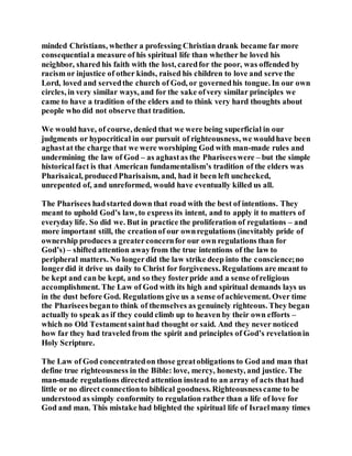 minded Christians, whether a professing Christian drank became far more
consequentiala measure of his spiritual life than whether he loved his
neighbor, shared his faith with the lost, caredfor the poor, was offended by
racism or injustice of other kinds, raised his children to love and serve the
Lord, loved and servedthe church of God, or governedhis tongue. In our own
circles, in very similar ways, and for the sake ofvery similar principles we
came to have a tradition of the elders and to think very hard thoughts about
people who did not observe that tradition.
We would have, of course, denied that we were being superficial in our
judgments or hypocritical in our pursuit of righteousness, we wouldhave been
aghastat the charge that we were worshiping God with man-made rules and
undermining the law of God – as aghastas the Phariseeswere – but the simple
historicalfact is that American fundamentalism’s tradition of the elders was
Pharisaical, producedPharisaism, and, had it been left unchecked,
unrepented of, and unreformed, would have eventually killed us all.
The Pharisees hadstarted down that road with the best of intentions. They
meant to uphold God’s law, to express its intent, and to apply it to matters of
everyday life. So did we. But in practice the proliferation of regulations – and
more important still, the creationof our ownregulations (inevitably pride of
ownership produces a greaterconcernfor our own regulations than for
God’s) – shifted attention awayfrom the true intentions of the law to
peripheral matters. No longerdid the law strike deep into the conscience;no
longerdid it drive us daily to Christ for forgiveness. Regulations are meant to
be kept and can be kept, and so they fosterpride and a sense ofreligious
accomplishment. The Law of God with its high and spiritual demands lays us
in the dust before God. Regulations give us a sense ofachievement. Over time
the Phariseesbeganto think of themselves as genuinely righteous. They began
actually to speak as if they could climb up to heaven by their own efforts –
which no Old Testamentsainthad thought or said. And they never noticed
how far they had traveled from the spirit and principles of God’s revelationin
Holy Scripture.
The Law of God concentratedon those greatobligations to God and man that
define true righteousness in the Bible: love, mercy, honesty, and justice. The
man-made regulations directed attention instead to an array of acts that had
little or no direct connectionto biblical goodness. Righteousnesscame to be
understood as simply conformity to regulation rather than a life of love for
God and man. This mistake had blighted the spiritual life of Israelmany times
 