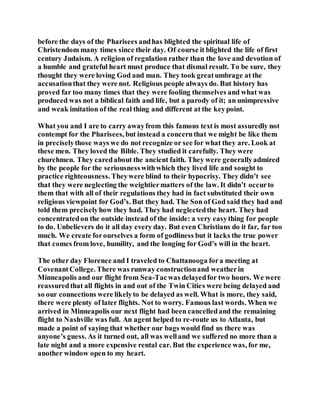 before the days of the Pharisees andhas blighted the spiritual life of
Christendom many times since their day. Of course it blighted the life of first
century Judaism. A religion of regulation rather than the love and devotion of
a humble and grateful heart must produce that dismal result. To be sure, they
thought they were loving God and man. They took greatumbrage at the
accusationthat they were not. Religious people always do. But history has
proved far too many times that they were fooling themselves and what was
produced was not a biblical faith and life, but a parody of it; an unimpressive
and weak imitation of the real thing and different at the keypoint.
What you and I are to carry awayfrom this famous text is most assuredly not
contempt for the Pharisees, but instead a concernthat we might be like them
in preciselythose ways we do not recognize or see for what they are. Look at
these men. They loved the Bible. They studied it carefully. They were
churchmen. They caredabout the ancient faith. They were generallyadmired
by the people for the seriousnesswithwhich they lived life and sought to
practice righteousness. Theywere blind to their hypocrisy. They didn’t see
that they were neglecting the weightiermatters of the law. It didn’t occurto
them that with all of their regulations they had in fact substituted their own
religious viewpoint for God’s. But they had. The Son of God said they had and
told them preciselyhow they had. They had neglectedthe heart. They had
concentratedon the outside instead of the inside: a very easything for people
to do. Unbelievers do it all day every day. But even Christians do it far, far too
much. We create forourselves a form of godliness but it lacks the true power
that comes from love, humility, and the longing for God’s will in the heart.
The other day Florence and I traveled to Chattanooga fora meeting at
CovenantCollege. There was runway constructionand weatherin
Minneapolis and our flight from Sea-Tacwas delayedfor two hours. We were
reassuredthat all flights in and out of the Twin Cities were being delayed and
so our connections were likelyto be delayed as well. What is more, they said,
there were plenty of later flights. Not to worry. Famous last words. When we
arrived in Minneapolis our next flight had been cancelledand the remaining
flight to Nashville was full. An agent helped to re-route us to Atlanta, but
made a point of saying that whether our bags would find us there was
anyone’s guess. As it turned out, all was welland we suffered no more than a
late night and a more expensive rental car. But the experience was, for me,
another window open to my heart.
 