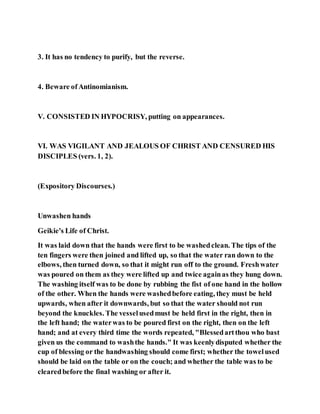 3. It has no tendency to purify, but the reverse.
4. Beware ofAntinomianism.
V. CONSISTED IN HYPOCRISY, putting on appearances.
VI. WAS VIGILANT AND JEALOUS OF CHRIST AND CENSURED HIS
DISCIPLES (vers. 1, 2).
(Expository Discourses.)
Unwashen hands
Geikie's Life of Christ.
It was laid down that the hands were first to be washedclean. The tips of the
ten fingers were then joined and lifted up, so that the water ran down to the
elbows, then turned down, so that it might run off to the ground. Freshwater
was poured on them as they were lifted up and twice againas they hung down.
The washing itself was to be done by rubbing the fist of one hand in the hollow
of the other. When the hands were washedbefore eating, they must be held
upwards, when after it downwards, but so that the water should not run
beyond the knuckles. The vesselusedmust be held first in the right, then in
the left hand; the waterwas to be poured first on the right, then on the left
hand; and at every third time the words repeated, "Blessedartthou who bast
given us the command to washthe hands." It was keenlydisputed whether the
cup of blessing or the handwashing should come first; whether the towelused
should be laid on the table or on the couch; and whether the table was to be
clearedbefore the final washing or after it.
 