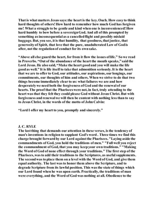 That is what matters Jesus says:the heart is the key. Ouch. How easyto think
hard thoughts of others!How hard to remember how much God has forgiven
me! What a struggle to be gentle and kind when one is inconvenienced!How
hard humbly to bow before a sovereignGod. And all of this prompted by
something as inconsequentialas a cancelledflight and possibly mislaid
baggage. But, you see, it is that humility, that goodness, thatjustice, that
generosityof Spirit, that love that the pure, unadulterated Law of Godis
after, not the regulationof conduct for its ownsake.
“Above all else guard the heart, for from it flow the issues oflife.” So we read
in Proverbs. “Out of the abundance of the heart the mouth speaks,”saidthe
Lord Jesus. He also said, “Make the heart goodand you will make the life
goodas well.” It is life itself to take that admonition seriously. It is the heart
that we are to offer to God, our attitudes, our aspirations, our longings, our
commitments, our thoughts of him and others. When we strive to do that two
things become immediately clear to us: what failures we are and how
desperatelywe need both the forgiveness ofGod and the renewalof our
hearts. The proof that the Phariseeswere not, in fact, truly attending to the
heart was that they felt they could please God without Jesus Christ. But with
forgiveness and renewalwe will then be content with nothing less than to say
to Jesus Christ, in the words of the motto of John Calvin:
“Lord I offer my heart to you, promptly and sincerely.”
J. C. RYLE
The lastthing that demands our attention in these verses, is the tendency of
man's inventions in religion to supplant God's word . Three times we find this
charge brought forward by our Lord againstthe Pharisees. "Laying aside the
commandments of God, you hold the traditions of men." "Full well you reject
the commandment of God, that you may keepyour own traditions." "Making
the Word of God of none effect through your traditions." The first step of the
Pharisees,was to add their traditions to the Scriptures, as useful supplements.
The secondwas to place them on a level with the Word of God, and give them
equal authority. The last was to honor them above the Scripture, and to
degrade Scripture from its lawful position. This was the state of things which
our Lord found when he was upon earth. Practically, the traditions of man
were everything, and the Word of God was nothing at all. Obedience to the
 