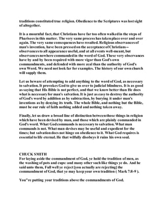 traditions constituted true religion. Obedience to the Scriptures was lostsight
of altogether.
It is a mournful fact, that Christians have far too often walkedin the steps of
Pharisees in this matter. The very same process has takenplace over and over
again. The very same consequences have resulted. Religious observancesof
man's invention, have been pressedon the acceptanceofChristians--
observancesto all appearance useful, and at all events well-meant, but
observancesnowhere commandedin the word of God. These very observances
have by and by been required with more vigor than God's own
commandments, and defended with more zeal than the authority of God's
own Word. We need not look far for examples. The history of our ownchurch
will supply them.
Let us beware of attempting to add anything to the word of God, as necessary
to salvation. It provokes God to give us over to judicial blindness. It is as good
as saying that His Bible is not perfect, and that we know better than He does
what is necessaryfor man's salvation. It is just as easyto destroy the authority
of God's word by addition as by subtraction, by burying it under man's
inventions as by denying its truth. The whole Bible, and nothing but the Bible,
must be our rule of faith nothing added and nothing taken away.
Finally, let us draw a broad line of distinction betweenthose things in religion
which have been devised by man, and those which are plainly commanded in
God's word. What Godcommands is necessaryto salvation. What man
commands is not. What man devises may be useful and expedient for the
times; but salvationdoes not hinge on obedience to it. What God requires is
essentialto life eternal. He that wilfully disobeys it ruins his own soul.
CHUCK SMITH
For laying aside the commandment of God, ye hold the tradition of men, as
the washing of pots and cups: and many other such like things ye do. And he
said unto them, Full well ye reject[you actually are rejecting] the
commandment of God, that ye may keepyour own tradition ( Mark 7:8-9 ).
You"re putting your traditions above the commandments of God.
 