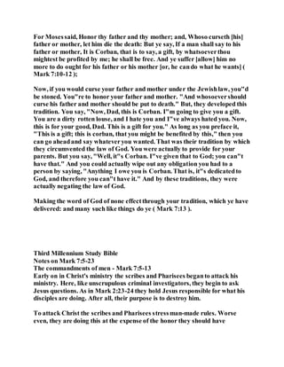For Mosessaid, Honor thy father and thy mother; and, Whoso curseth [his]
father or mother, let him die the death: But ye say, If a man shall say to his
father or mother, It is Corban, that is to say, a gift, by whatsoeverthou
mightest be profited by me; he shall be free. And ye suffer [allow] him no
more to do ought for his father or his mother [or, he cando what he wants] (
Mark 7:10-12 );
Now, if you would curse your father and mother under the Jewishlaw, you"d
be stoned. You"re to honor your father and mother. "And whosoevershould
curse his father and mother should be put to death." But, they developed this
tradition. You say, "Now, Dad, this is Corban. I"m going to give you a gift.
You are a dirty rotten louse, and I hate you and I"ve always hated you. Now,
this is for your good, Dad. This is a gift for you." As long as you preface it,
"This is a gift; this is corban, that you might be benefited by this," then you
can go aheadand say whateveryou wanted. That was their tradition by which
they circumvented the law of God. You were actually to provide for your
parents. But you say, "Well, it"s Corban. I"ve given that to God; you can"t
have that." And you could actually wipe out any obligation you had to a
person by saying, "Anything I owe you is Corban. That is, it"s dedicatedto
God, and therefore you can"t have it." And by these traditions, they were
actually negating the law of God.
Making the word of God of none effectthrough your tradition, which ye have
delivered: and many such like things do ye ( Mark 7:13 ).
Third Millennium Study Bible
Notes on Mark 7:5-23
The commandments of men - Mark 7:5-13
Early on in Christ's ministry the scribes and Pharisees beganto attack his
ministry. Here, like unscrupulous criminal investigators, they begin to ask
Jesus questions. As in Mark 2:23-24 they hold Jesus responsible for what his
disciples are doing. After all, their purpose is to destroy him.
To attack Christ the scribes and Pharisees stressman-made rules. Worse
even, they are doing this at the expense of the honor they should have
 
