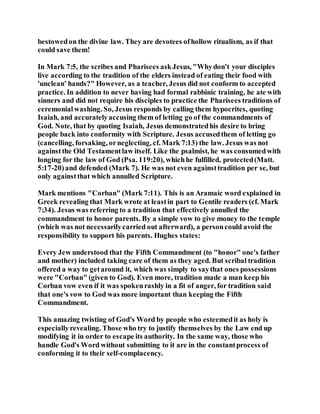 bestowedon the divine law. They are devotees ofhollow ritualism, as if that
could save them!
In Mark 7:5, the scribes and Pharisees askJesus, "Whydon't your disciples
live according to the tradition of the elders instead of eating their food with
'unclean' hands?" However, as a teacher, Jesus did not conform to accepted
practice. In addition to never having had formal rabbinic training, he ate with
sinners and did not require his disciples to practice the Pharisees traditions of
ceremonialwashing. So, Jesus responds by calling them hypocrites, quoting
Isaiah, and accuratelyaccusing them of letting go of the commandments of
God. Note, that by quoting Isaiah, Jesus demonstratedhis desire to bring
people back into conformity with Scripture. Jesus accusedthem of letting go
(cancelling, forsaking, orneglecting, cf. Mark 7:13) the law. Jesus was not
againstthe Old Testamentlaw itself. Like the psalmist, he was consumedwith
longing for the law of God (Psa. 119:20), whichhe fulfilled, protected(Matt.
5:17-20)and defended (Mark 7). He was not even againsttradition per se, but
only againstthat which annulled Scripture.
Mark mentions "Corban" (Mark 7:11). This is an Aramaic word explained in
Greek revealing that Mark wrote at leastin part to Gentile readers (cf. Mark
7:34). Jesus was referring to a tradition that effectively annulled the
commandment to honor parents. By a simple vow to give money to the temple
(which was not necessarilycarried out afterward), a personcould avoid the
responsibility to support his parents. Hughes states:
Every Jew understood that the Fifth Commandment (to "honor" one's father
and mother) included taking care of them as they aged. But scribal tradition
offered a way to getaround it, which was simply to saythat ones possessions
were "Corban" (given to God). Even more, tradition made a man keep his
Corban vow even if it was spokenrashly in a fit of anger, for tradition said
that one's vow to God was more important than keeping the Fifth
Commandment.
This amazing twisting of God's Word by people who esteemedit as holy is
especiallyrevealing. Those who try to justify themselves by the Law end up
modifying it in order to escape its authority. In the same way, those who
handle God's Word without submitting to it are in the constantprocess of
conforming it to their self-complacency.
 