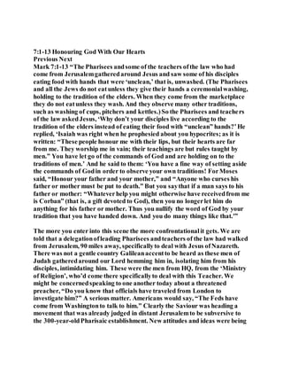 7:1-13 Honouring God With Our Hearts
Previous Next
Mark 7:1-13 “The Pharisees andsome of the teachers ofthe law who had
come from Jerusalemgatheredaround Jesus and saw some of his disciples
eating food with hands that were ‘unclean,’ that is, unwashed. (The Pharisees
and all the Jews do not eatunless they give their hands a ceremonialwashing,
holding to the tradition of the elders. When they come from the marketplace
they do not eatunless they wash. And they observe many other traditions,
such as washing of cups, pitchers and kettles.)So the Pharisees and teachers
of the law askedJesus, ‘Why don’t your disciples live according to the
tradition of the elders instead of eating their food with “unclean” hands?’He
replied, ‘Isaiah was right when he prophesied about you hypocrites; as it is
written: “These people honour me with their lips, but their hearts are far
from me. They worship me in vain; their teachings are but rules taught by
men.” You have let go of the commands of God and are holding on to the
traditions of men.’ And he said to them: ‘You have a fine way of setting aside
the commands of Godin order to observe your own traditions! ForMoses
said, “Honour your father and your mother,” and “Anyone who curses his
father or mother must be put to death.” But you saythat if a man says to his
father or mother: “Whateverhelp you might otherwise have receivedfrom me
is Corban” (that is, a gift devoted to God), then you no longerlet him do
anything for his father or mother. Thus you nullify the word of God by your
tradition that you have handed down. And you do many things like that.'”
The more you enter into this scene the more confrontationalit gets. We are
told that a delegationofleading Pharisees andteachers of the law had walked
from Jerusalem, 90 miles away, specificallyto deal with Jesus ofNazareth.
There was not a gentle country Galileanaccentto be heard as these men of
Judah gatheredaround our Lord hemming him in, isolating him from his
disciples, intimidating him. These were the men from HQ, from the ‘Ministry
of Religion’, who’d come there specificallyto deal with this Teacher. We
might be concernedspeaking to one another today about a threatened
preacher, “Do you know that officials have traveled from London to
investigate him?” A serious matter. Americans would say, “The Feds have
come from Washingtonto talk to him.” Clearly the Saviour was heading a
movement that was already judged in distant Jerusalemto be subversive to
the 300-year-oldPharisaic establishment. New attitudes and ideas were being
 
