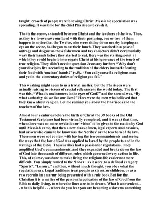 taught; crowds of people were following Christ. Messianic speculationwas
spreading. It was time for the chief Pharisees to crush it.
That is the scene, a standoff betweenChrist and the teachers ofthe law. Then,
as they try to overawe our Lord with their posturing, one or two of them
happen to notice that the Twelve, who were sitting down nearby keeping an
eye on the scene, hadbegun to eattheir lunch. They watchedin a pose of
outrage and disgustas these fishermen and tax collectorsdidn’t ceremonially
washtheir hands before they started to eat. Here was the starting point at
which they could begin to interrogate Christ at his ignorance of the tenets of
true religion. They didn’t need to question Jesus any further: “Why don’t
your disciples live according to the tradition of the elders insteadof eating
their food with ‘unclean’ hands?” (v.5). “You callyourself a religious man
and yet in the elementary duties of religionyou fail.”
This washing might seemto us a trivial matter, but the Pharisees were
actually raising two issues of crucial relevance to the world today. The first
was this, “What is uncleanness in the eyes of God?” and the secondwas, “By
what authority do we live our lives?” Here were the men who believed that
they knew about religion. Let me remind you about the Phariseesand the
teachers ofthe law.
Almost four centuries before the birth of Christ the 39 books ofthe Old
TestamentScriptures had been virtually completed, and it was at that time,
when there was no more revelationor ‘vision’ to be given to the nation by God
until Messiahcame, that then a new class ofmen, legalexperts and casuists,
had arisenwho came to be knownas the ‘scribes’or the teachers of the law.
These men were not content with having the ten commandments and seeing
the ways that the law of God was applied to Israelby the prophets and in the
writings of the Bible. These scribes hada passionfor regulations. They
amplified God’s commandments, and they expanded and broke down the law
of God into thousands of different rules which governed every actionin life.
This, of course, was done to make living the religious life easiernot more
difficult. You simply turned to the ‘Index’, as it were, to a defined category
“Sports”, “Leisure,”and then, without much thought, you obey what the
regulations say. Legaltraditions treat people as slaves, orchildren, or as a
raw recruits in an army being presentedwith a rule book But for the
Christian it is a matter of the personalapplication of the law of God from the
Bible to daily living, to where the lines are to be drawn. What is convenient . .
. what is helpful . . . where do you fear you are becoming a slave to something
 
