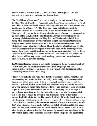 while a fellow Christian is not . . . what is to the Lord’s glory? You ask
yourself such questions, not turn to a human Index.
The “traditions of the elders” weren’t actually written down until long after
the life of Christ. That hostof regulations in Jesus’time was in the form ‘oral
law’. That is what the Pharisees are referring to in our text in the phrase ‘the
tradition of the elders,’ (v.5) The Phariseeswere not talking about the
patriarchs, Abraham, Isaac and Jacob, when they used the word ‘elders’.
They were referring to the well known legalexperts of more recentcenturies,
teachers ofthe law, like Hillel and Shammai. It was by submitting to the
authority of their traditional teaching that the Pharisees livedtheir lives.
Doing what those handed-down traditions taught had become their entire
religion. When these traditions came to be written down 300 years after
Christ they were called the Mishnah. Those hundreds of orthodox Jews who
come to Aberystwyth eachAugust, who can be seenon the mornings of fine
days at their tables outside their rooms on the campus studying Hebrew Texts,
are actually examining those same traditions – the Mishnah. Let us look at
what these tradition say about ritual washings so that we canunderstand
what the Lord Jesus was opposing.
Dr. William Barclaywas not a safe guide concerning the personand work of
Jesus Christ, but he could popularise the Greek language, andthe
backgroundof the New Testament. This is a typical vivid description of his
concerning Pharisaic handwashing:
“There were definite and rigid rules for the washing of hands. Note that this
handwashing was not in the interests of hygienic purity; it was ceremonial
cleanness whichwas at stake. Beforeeverymeal, and betweeneachof the
courses, the hands had to be washed, and they had to be washedin a certain
way. The hands, to begin with, had to be free of any coating of sand or mortar
or gravel or any such substance. The waterfor washing had to be kept in
speciallarge stone jars, so that the wateritself was cleanin the ceremonial
sense, and that it might be certain it had been used for no other purpose –
nothing had fallen into it or had been mixed with it. First, the hands were held
with fingertips pointing upwards; waterwas poured over them and had to run
at leastdown to the wrist; the minimum amount of waterwas one quarter of a
‘log’, which is equal to one and a half eggshellsfull of water. While the hands
were still wet, eachhand had to be cleansedwith the fist of the other. That is
what the phrase about using the ‘fist’ means [in verse 3, but translatedby the
NIV ‘hands’]; the fist of one hand was rubbed into the palm and againstthe
 
