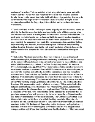 surface of the other. This meant that at this stage the hands were wetwith
water; but that waterwas now ‘unclean’ because it had touched unclean
hands. So, next, the hands had to be held with fingertips pointing downwards
and waterhad to be poured over them in such a way that it began at the
wrists and ran off at the fingertips. After all that had been done, the hands
were clean.
“To fail to do this was in Jewisheyes not to be guilty of bad manners, not to be
dirty in the health sense, but to be unclean in the sight of God. Anyone who
ate with unclean hands was subjectto the attacks ofa demon calledShibta. To
omit so to wash the hands was to become liable to poverty and destruction.
Breadeaten with unclean hands was not better than excrement. A Rabbi who
once omitted the ceremony was buried in excommunication. Another Rabbi,
imprisoned by the Romans, used the watergiven to him for handwashing
rather than for drinking, and in the end nearly perished of thirst, because he
was determined to observe the rules of cleanliness ratherthan satisfyhis
thirst.
“That, to the Pharisaic and scribal Jew, was religion. It was a ritual and
ceremonialreligion, and regulations like that they consideredto be the essence
of the service of God. Ethical religion was buried under a mass of taboos and
rules” (William Barclay, “Mark. The New DailyStudy Bible” St. Andrew
Press, Edinburgh, n.d., pp.190&191). There were certainanimals which were
consideredunclean. A womanafter childbirth was unclean, as were lepers, or
anyone who touched a dead body. Gentiles, Samaritans and tax-collectors
were unclean. Foodtouched by Gentiles became unclean So when a strict Jew
returned from market he immersed his whole body in cleanwater to take the
taint of uncleanness away. Vesselscouldalso become unclean, so our text talks
about “the washing of cups, pitchers and kettles” (v.4). The Mishnah had no
less than 186 pages onthe subjectof ritual washings. This was the locked-in
religion confronting Jesus. Its essencewas ritual purity, rules, ceremonials
and regulations. To observe them was to please God. This lastsummer, when
a thousand Orthodox Jews come to stay on the campus the University has to
purchase scores ofnew refrigerators for them, because the refrigerators that
are here are consideredceremoniallyunclean. The Orthodox Jews then take
these refrigerators with them when their holiday month in Aberystwyth
comes to an end. All this is you know is very different from what God himself
required in the Old Testament. According to the Scriptures only priests were
required to wash before entering the tabernacle, and the washing of hands
was prescribedonly if one had touched some bodily discharge. Thatwas about
 