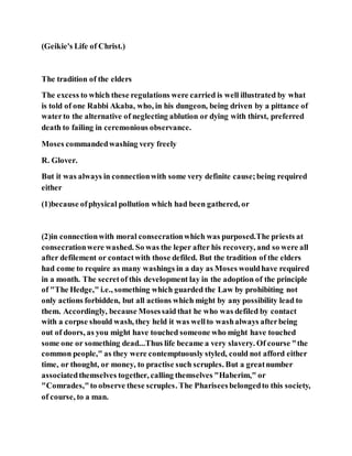 (Geikie's Life of Christ.)
The tradition of the elders
The excess to which these regulations were carried is well illustrated by what
is told of one Rabbi Akaba, who, in his dungeon, being driven by a pittance of
waterto the alternative of neglecting ablution or dying with thirst, preferred
death to failing in ceremonious observance.
Moses commandedwashing very freely
R. Glover.
But it was always in connectionwith some very definite cause;being required
either
(1)because ofphysical pollution which had been gathered, or
(2)in connectionwith moral consecrationwhich was purposed.The priests at
consecrationwere washed. So was the leper after his recovery, and so were all
after defilement or contactwith those defiled. But the tradition of the elders
had come to require as many washings in a day as Moses wouldhave required
in a month. The secretof this development lay in the adoption of the principle
of "The Hedge," i.e., something which guarded the Law by prohibiting not
only actions forbidden, but all actions which might by any possibility lead to
them. Accordingly, because Mosessaid that he who was defiled by contact
with a corpse should wash, they held it was wellto washalways afterbeing
out of doors, as you might have touched someone who might have touched
some one or something dead...Thus life became a very slavery. Of course "the
common people," as they were contemptuously styled, could not afford either
time, or thought, or money, to practise such scruples. But a greatnumber
associatedthemselves together, calling themselves "Haberim," or
"Comrades,"to observe these scruples. The Phariseesbelongedto this society,
of course, to a man.
 
