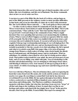 that kind of preacher, this sortof son, this type of church member, this sort of
father, this sort of neigbour, and this sort of husband. The divine commands
show us how we are to order our lives.
I can turn to a part of the Bible like the book of Leviticus, and perhaps no
part of the Bible presents to the ordinary readerso many peculiar difficulties
as that book, and yet no less than fifty-six times do we meet with statements
like ‘the Lord calledto Moses andsaid . . .’, ‘the Lord spoke to Mosesand said
. . . .’ In other words Leviticus claims 56 commands of God. He spoke, and
Moses wrote it down. Such claims are made throughout the Bible. There is the
constantrefrain, “Thus saith the Lord.” But what had the Pharisees done?
Let go of God’s word and clung to the commands of men. What a stupid
decision!They were spending their precious years memorising the traditions
of men. What a waste of effort! Suppose you had an expensive little box made
of 28 caratgold. The lid of this casketwas studded with precious stones, and
everyone who saw it admired its beauty. It was not at all tackybecause ofits
exquisite Faberge-type workmanshipand design; it was well-nigh perfect. The
people who lookedat it sigh with envy and are fascinatedto know what you
actually keepinside it. One day you give in to their pleadings;the lid is opened
and what is revealedis some fluff, four paper clips, a few torn off postage
stamps from Monaco, a shell, a piece of string, some elastic bands, the plastic
top of a ball-point pen, old Monopoly money and six tooth picks. What an
anticlimax. So valuable a chest, lined in velvet, but it is being used to collect
trash. That golden casketstands for your mind, the most precious part of your
body, and yet you are filling your mind with junk. You are deadening it with
nicotine and alcoholand drugs. You are deluging it with images from videos,
and blasting it with heavy rock. Your memory in old age is going to be like a
crazy witch’s. It will be treasuring up rags and straw and throwing jewels out
of the window.
So it was with these Pharisees. Theyloved human ideas, and were ignoring the
book that comes from God. His names, his words and his actions are found on
nearly every page. By searching we cannotfind God, but he has chosento
revealhimself to us in the Bible. He has spokenthrough at leastthirty distinct
writers, scatteredover a period of fifteen hundred years, and yet with a
marvelous and striking unity. The Pharisees couldhave chargedtheir
memories with those truths, but what they had done Jesus says is to “letgo” of
all that and clung to the traditions of men. So much that was fine in our
heritage and culture and church life has simply been “let go” in the past few
decades. Don’tlet go the Bible. Francis Ridley Havergal was amongst the
 