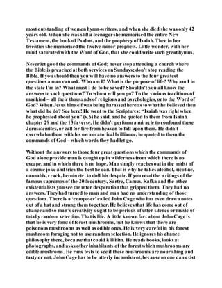 most outstanding of women hymn-writers, and when she died she was only 42
years old. When she was still a teenagershe memorised the entire New
Testament, the book of Psalms, and the prophecy of Isaiah. Then in her
twenties she memorisedthe twelve minor prophets. Little wonder, with her
mind saturated with the Word of God, that she could write such greathymns.
Neverlet go of the commands of God; never stop attending a church where
the Bible is preachedat both services on Sundays; don’t stop reading the
Bible. If you should then you will have no answers to the four greatest
questions a man can ask. Who am I? What is the purpose of life? Why am I in
the state I’m in? What must I do to be saved? Shouldn’t you all know the
answers to such questions? To whom will you go? To the various traditions of
mankind – all their thousands of religions and psychologies, orto the Word of
God? When Jesus himself was being harassedhere as to what he believed then
what did he do? See here! He went to the Scriptures: “Isaiahwas right when
he prophesied about you” (v.6) he said, and he quoted to them from Isaiah
chapter 29 and the 13th verse. He didn’t perform a miracle to confound these
Jerusalemites, orcallfor fire from heaven to fall upon them. He didn’t
overwhelm them with his own oratoricalbrilliance, he quoted to them the
commands of God – which words they had let go.
Without the answers to those four greatquestions which the commands of
God alone provide man is caught up in wilderness from which there is no
escape, andin which there is no hope. Man simply reaches outin the midst of
a cosmic joke and tries the best he can. That is why he takes alcohol, nicotine,
cannabis, crack, heroinetc. to dull his despair. If you read the writings of the
famous supremos of the 20th century, Sartre, Camus, Kafka and the other
existentialists you see the utter desperationthat gripped them. They had no
answers. Theyhad turned to man and man had no understanding of those
questions. There is a ‘composer’calledJohn Cage who has even drawn notes
out of a hat and strung them together. He believes that life has come out of
chance and so man’s creativity ought to be periods of utter silence ormusic of
totally random selection. Thatis life. A little knownfact about John Cage is
that he is very fond of forest mushrooms, but he knows that there are
poisonous mushrooms as well as edible ones. He is very carefulin his forest
mushroom foraging not to use random selection. He ignores his chance
philosophy there, because thatcould kill him. He reads books, looksat
photographs, and asks otherinhabitants of the forestwhich mushrooms are
edible mushroms. He runs tests to see if these mushrooms are nourishing and
tasty or not. John Cage has to be utterly inconsistent, because no one can exist
 