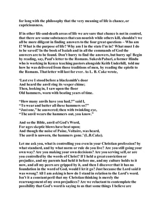 for long with the philosophy that the very meaning of life is chance, or
capriciousness.
If in other life-and-death areas of life we are sure that chance is not in control,
that there are some substances thatcan nourish while others kill, shouldn’t we
all be more diligent in finding answers to the four great questions – Who am
I? What is the purpose of life? Why am I in the state I’m in? What must I do
to be saved? In the book of Isaiah and in all the commands of God the
answers are to be found. Don’t hurry to find the answers, but hurry up! Begin
by reading, say, Paul’s letter to the Romans. SukeshPabari, a former Hindu
who is working in Kenya teaching pastors alongside Keith Underhill, told me
how he was delivered from those traditions of men, by reading the epistle to
the Romans. Thatletter will last for ever. As L. B. Cake wrote,
‘Last eve I stoodbefore a blacksmith’s door
And heard the anvil ring its vesper chime;
Then, looking in, I saw upon the floor
Old hammers, worn with beating years of time.
“How many anvils have you had,?” said I,
“To wearand batter all these hammers so?”
“Justone,” he answered;then with twinkling eye,
“The anvil wears the hammers out, you know.”
And so the Bible, anvil of God’s Word,
For ages skeptic blows have beat upon;
And though the noise of Paine, Voltaire, was heard,
The anvil is unworn, the hammers gone.’(L.B.Cake).
Let me ask you, what is controlling you even in your Christian profession? by
what standard, and by what norm or rule do you live? Are you still going your
own way? Are you making your own decisions? Are you serving self, or are
you controlledby the words of Christ? If I held a greatconviction or
prejudice, and my parents had held it before me, and my culture holds to it
now, and all my peers are gripped by it, and then I discoverthat it has no
foundation in the word of God, would I let it go? Just because the Lord said it
was wrong? All I am asking is how do I stand in relation to the Lord’s word.
Isn’t it a constantperil that my Christian thinking is merely the
rearrangementof my own prejudices? Are we reluctant to contemplate the
possibility that God’s word is saying to us that some things I believe are
 