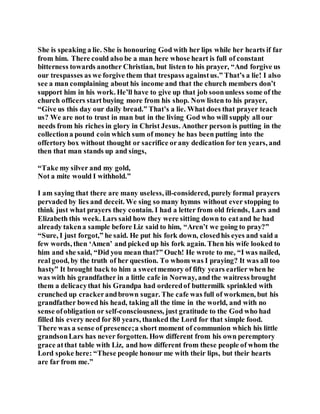 She is speaking a lie. She is honouring God with her lips while her hearts if far
from him. There could also be a man here whose heart is full of constant
bitterness towards another Christian, but listen to his prayer, “And forgive us
our trespasses as we forgive them that trespass againstus.” That’s a lie! I also
see a man complaining about his income and that the church members don’t
support him in his work. He’ll have to give up that job soonunless some of the
church officers startbuying more from his shop. Now listen to his prayer,
“Give us this day our daily bread.” That’s a lie. What does that prayer teach
us? We are not to trust in man but in the living God who will supply all our
needs from his riches in glory in Christ Jesus. Another person is putting in the
collectiona pound coin which sum of money he has been putting into the
offertory box without thought or sacrifice orany dedication for ten years, and
then that man stands up and sings,
“Take my silver and my gold,
Not a mite would I withhold.”
I am saying that there are many useless, ill-considered, purely formal prayers
pervaded by lies and deceit. We sing so many hymns without ever stopping to
think just what prayers they contain. I had a letter from old friends, Lars and
Elizabeth this week. Lars said how they were sitting down to eatand he had
already takena sample before Liz said to him, “Aren’t we going to pray?”
“Sure, I just forgot,” he said. He put his fork down, closedhis eyes and said a
few words, then ‘Amen’ and picked up his fork again. Then his wife looked to
him and she said, “Did you mean that?” Ouch! He wrote to me, “I was nailed,
real good, by the truth of her question. To whom was I praying? It was all too
hasty” It brought back to him a sweetmemory of fifty years earlier when he
was with his grandfather in a little cafe in Norway, and the waitress brought
them a delicacythat his Grandpa had orderedof buttermilk sprinkled with
crunched up crackerandbrown sugar. The cafe was full of workmen, but his
grandfather bowed his head, taking all the time in the world, and with no
sense ofobligation or self-consciousness, just gratitude to the God who had
filled his every need for 80 years, thanked the Lord for that simple food.
There was a sense of presence;a short moment of communion which his little
grandsonLars has never forgotten. How different from his own peremptory
grace atthat table with Liz, and how different from these people of whom the
Lord spoke here: “These people honour me with their lips, but their hearts
are far from me.”
 