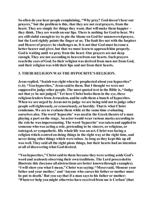 So often do you hear people complaining, “Why pray? God doesn’t hear our
prayers,” but the problem is this, that they are not realprayers, from the
heart. They are simply for things they want, that will make them happier –
they think. They are words on our lips. There is nothing for God to hear. We
are still sinful enoughto try to pin the blame on God for unansweredprayer,
but the Lord rightly points the finger at us. The fault lies not with the Inspirer
and Hearerof prayer; he challenges us. It is not that God must become a
better hearer and giver, but that we must learn to approachhim properly.
God is waiting until we pray from the heart. Our prayers are not deep
enough. They are not ascending to heavenfrom our hearts. Such prayers
reachthe ears of God. So their religion was derived from men not from God,
and their religion was with their lips and not from their hearts.
3. THEIR RELIGION WAS THE HYPOCRITE’S RELIGION.
Jesus replied, “Isaiahwas right when he prophesied about you hypocrites”
(v.6). “You hypocrites,” Jesus saidto them. But I thought we were not
supposedto judge other people. The most quoted text in the Bible is, “Judge
not that ye be not judged.” Yet here Christ looks them in the eye, these
religious leaders from Jerusalem, and he calls them a bunch of hypocrites.
When we are urged by Jesus not to judge we are being told not to judge other
people self-righteously, or censoriously, orharshly. That is what Christ
condemns. We are to evaluate them while at the same time evaluating
ourselves also. The word ‘hypocrite’ was usedin the Greek theatre of a man
playing a part on the stage. An actorwould wearvarious masks according to
the role he was impersonating. The word ‘hypocrite’ was takenand applied to
someone who was acting a role, pretending to be sincere, or religious, or
outraged, or sympathetic. His whole life was an act. Christ was facing a
religion which centred on doing things in the right way at the right time, and
never doing other things which were taboo. As long as they kept this up all
was well. They said all the right pious things, but their hearts had no intention
at all of discovering what God desired.
“You hypocrites,” Christ said to them because theywere setting aside God’s
word and zealouslyobserving their own traditions. The Lord proceededto
illustrate this (because allabstractions are better knownthrough examples).
“I will show you what I mean,” Christ was saying:“Mosessaid, ‘Honour your
father and your mother,’ and ‘Anyone who curses his father or mother must
be put to death.’ But you saythat if a man says to his father or mother:
‘Whatever help you might otherwise have receivedfrom me is Corban’ (that
 