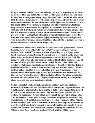 is, a gift devoted to God), then you no longer let him do anything for his father
or mother. Thus you nullify the word of God by your tradition that you have
handed down. And you do many things like that.'” (vv. 10-13). All of us know
that the fifth commandment is to honour our parents, and also that Paul takes
that command and at the end of his letter to the Ephesians he nails that law to
the hearts of the New Testamentchurch. Some of our mothers and fathers
may be senile, or drunkards, or in prison, or separatedfrom one another, or
violently anti-Christian, or common working class while we have advancedin
life. For some reasonthey are now a total embarrassmentto us. How can we
get awaywith rejecting them when they are an absolute nuisance to us? There
is no sonor daughter who does not enjoy honouring a gentle elderly person
who lives an hour away, who is no trouble at all, and who is going to leave us a
sizable inheritance. But the awkwardparents . . .
The traditions of the elders devised a way to achieve this ignoble end. Corban,
from the Hebrew word for ‘offering’ or ‘gift’, was a rabbinical custom
derived from the Old Testamentpractice of devoting certain things to the
Lord. An object became Corbanif you had as it were ‘laid it on the altar’ and
given it over to the Lord. Something was setaside and devoted to God. The
money we put in our offering boxes is Corban. Think of the promises some of
us have made to give 500 pounds to the church for the repair of the old
windows. That means that that amount of money, though for the time being it
is still in our bank account, is dedicatedto God. We have declaredit Corban
and we will not use that for, say, a holiday in Tenby. That money is now
sacredto God. During the days of the Lord Jesus there was no state aid for
the elderly. They had to be cared for by their children when they became too
feeble to look after themselves. Theylived with them, or they were regularly
given money to buy some creature comforts.
So the conceptof Corban was being abused in this way: when a father or
mother in distress came to a Pharisee and askedfor some support then the son
would reply, “I am sorry, but I am unable to help you because allthe money I
have is Corban. It is dedicatedto the Lord and I dare not touch it. I have
withdrawn that money for any other use,” though he was still in charge of it.
You understand, a man went through the formal religious oath of dedicating
something to God, not that he actually gave it to the synagogue ofthe Phrases
and so became a poor man. The transfer was on a piece of paper witnessedby
a scribe, and it was done to prevent someone else getting any benefit from it.
So the vow became a Pharisaic excuse to avoid obeying the command of God,
“Honour your father and your mother.” The traditions of the elders
 
