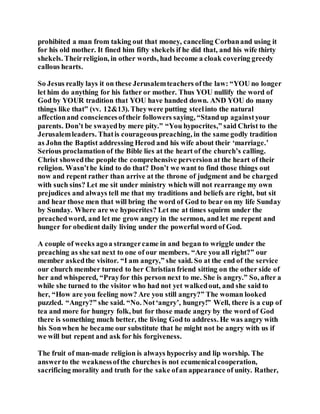 prohibited a man from taking out that money, canceling Corbanand using it
for his old mother. It fined him fifty shekels if he did that, and his wife thirty
shekels. Theirreligion, in other words, had become a cloak covering greedy
callous hearts.
So Jesus really lays it on these Jerusalemteachers ofthe law: “YOU no longer
let him do anything for his father or mother. Thus YOU nullify the word of
God by YOUR tradition that YOU have handed down. AND YOU do many
things like that” (vv. 12&13). Theywere putting steelinto the natural
affectionand consciencesoftheir followers saying, “Standup againstyour
parents. Don’t be swayedby mere pity.” “You hypocrites,” said Christ to the
Jerusalemleaders. Thatis courageouspreaching, in the same godly tradition
as John the Baptist addressing Herod and his wife about their ‘marriage.’
Serious proclamationof the Bible lies at the heart of the church’s calling.
Christ showedthe people the comprehensive perversion at the heart of their
religion. Wasn’the kind to do that? Don’t we want to find those things out
now and repent rather than arrive at the throne of judgment and be charged
with such sins? Let me sit under ministry which will not rearrange my own
prejudices and always tell me that my traditions and beliefs are right, but sit
and hear those men that will bring the word of God to bear on my life Sunday
by Sunday. Where are we hypocrites? Let me at times squirm under the
preachedword, and let me grow angry in the sermon, and let me repent and
hunger for obedient daily living under the powerful word of God.
A couple of weeks agoa strangercame in and began to wriggle under the
preaching as she sat next to one of our members. “Are you all right?” our
member askedthe visitor. “I am angry,” she said. So at the end of the service
our church member turned to her Christian friend sitting on the other side of
her and whispered, “Prayfor this person next to me. She is angry.” So, after a
while she turned to the visitor who had not yet walkedout, and she said to
her, “How are you feeling now? Are you still angry?” The woman looked
puzzled. “Angry?” she said. “No. Not‘angry’, hungry!” Well, there is a cup of
tea and more for hungry folk, but for those made angry by the word of God
there is something much better, the living God to address. He was angry with
his Sonwhen he became our substitute that he might not be angry with us if
we will but repent and ask for his forgiveness.
The fruit of man-made religion is always hypocrisy and lip worship. The
answerto the weaknessofthe churches is not ecumenicalcooperation,
sacrificing morality and truth for the sake ofan appearance of unity. Rather,
 