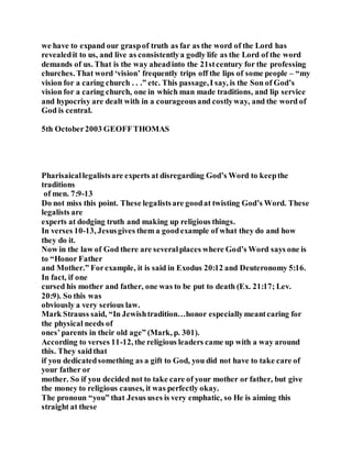 we have to expand our graspof truth as far as the word of the Lord has
revealedit to us, and live as consistentlya godly life as the Lord of the word
demands of us. That is the way aheadinto the 21stcentury for the professing
churches. That word ‘vision’ frequently trips off the lips of some people – “my
vision for a caring church . . .” etc. This passage,I say, is the Son of God’s
vision for a caring church, one in which man made traditions, and lip service
and hypocrisy are dealt with in a courageousand costlyway, and the word of
God is central.
5th October2003 GEOFFTHOMAS
Pharisaicallegalistsare experts at disregarding God’s Word to keepthe
traditions
of men. 7:9-13
Do not miss this point. These legalistsare goodat twisting God’s Word. These
legalists are
experts at dodging truth and making up religious things.
In verses 10-13, Jesusgives them a goodexample of what they do and how
they do it.
Now in the law of God there are severalplaces where God’s Word says one is
to “Honor Father
and Mother.” Forexample, it is said in Exodus 20:12 and Deuteronomy 5:16.
In fact, if one
cursed his mother and father, one was to be put to death (Ex. 21:17; Lev.
20:9). So this was
obviously a very serious law.
Mark Strauss said, “In Jewishtradition…honor especiallymeantcaring for
the physical needs of
ones’parents in their old age” (Mark, p. 301).
According to verses 11-12, the religious leaders came up with a way around
this. They saidthat
if you dedicatedsomething as a gift to God, you did not have to take care of
your father or
mother. So if you decided not to take care of your mother or father, but give
the money to religious causes, it was perfectly okay.
The pronoun “you” that Jesus uses is very emphatic, so He is aiming this
straight at these
 