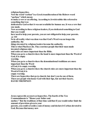religious hypocrites.
Now the word “corban” is a Greek transliterationof the Hebrew word
“qorban,” which means
to make a vow or an offering. According to Jewishrabbis this referred to
something that was
dedicatedto God so that it was not available for human use. It was a vow that
one made.
Now according to these religious leaders, if you dedicated something to God
that you would
have used to help your parents, you are not obligatedto help your parents.
p. 144
So in all reality what was done was that God’s Word was no longerthe
authority; the
things invented by religious leaders became the authority.
This is what Pharisees do. They convince people that their man-made
invented religious rules
and codes are more important than the Bible.
When you go to a church where the band is more important than the Word of
God, it is empty
worship.
When you go to a church where the denominational traditions are more
important than the Word
of God, it is empty worship.
When you go to a church where the church rules are more important than the
Word of God, it is
empty worship.
There are hypocrites that go to church; but don’t you be one of them.
There are people who honor God with their lips, but not their hearts.
DAVID THOMPSON
Jesus exposeshis accusers as hypocrites. The fourth of the Ten
Commandments is "Honoryour father and
mother." But the traditions of that time saidthat if you would rather limit the
amount of provision given to your
parents, you could setaside a sum of money and declare it Corban-devoted to
God. Becausethatmoney now
 