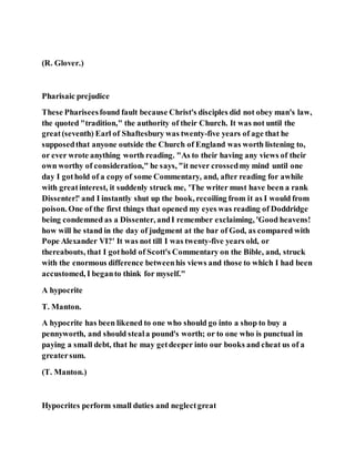 (R. Glover.)
Pharisaic prejudice
These Phariseesfound fault because Christ's disciples did not obey man's law,
the quoted "tradition," the authority of their Church. It was not until the
great(seventh) Earl of Shaftesbury was twenty-five years of age that he
supposedthat anyone outside the Church of England was worth listening to,
or ever wrote anything worth reading. "As to their having any views of their
own worthy of consideration," he says, "it never crossedmy mind until one
day I gothold of a copy of some Commentary, and, after reading for awhile
with greatinterest, it suddenly struck me, 'The writer must have been a rank
Dissenter!' and I instantly shut up the book, recoiling from it as I would from
poison. One of the first things that opened my eyes was reading of Doddridge
being condemned as a Dissenter, andI remember exclaiming, 'Good heavens!
how will he stand in the day of judgment at the bar of God, as compared with
Pope Alexander VI?' It was not till I was twenty-five years old, or
thereabouts, that I gothold of Scott's Commentary on the Bible, and, struck
with the enormous difference betweenhis views and those to which I had been
accustomed, I beganto think for myself."
A hypocrite
T. Manton.
A hypocrite has been likened to one who should go into a shop to buy a
pennyworth, and should steala pound's worth; or to one who is punctual in
paying a small debt, that he may getdeeper into our books and cheat us of a
greatersum.
(T. Manton.)
Hypocrites perform small duties and neglectgreat
 