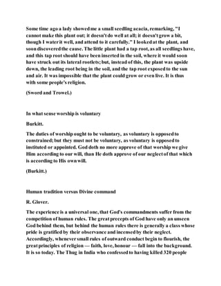Some time ago a lady showedme a small seedling acacia, remarking, "I
cannot make this plant out; it doesn'tdo well at all; it doesn'tgrow a bit,
though I waterit well, and attend to it carefully." I lookedat the plant, and
soondiscoveredthe cause. The little plant had a tap root, as all seedlings have,
and this tap root should have been inserted in the soil, where it would soon
have struck out its lateral rootlets;but, instead of this, the plant was upside
down, the leading root being in the soil, and the tap root exposedto the sun
and air. It was impossible that the plant could grow or even live. It is thus
with some people's religion.
(Sword and Trowel.)
In what sense worship is voluntary
Burkitt.
The duties of worship ought to be voluntary, as voluntary is opposedto
constrained;but they must not be voluntary, as voluntary is opposedto
instituted or appointed. God doth no more approve of that worship we give
Him according to our will, than He doth approve of our neglectof that which
is according to His ownwill.
(Burkitt.)
Human tradition versus Divine command
R. Glover.
The experience is a universal one, that God's commandments suffer from the
competition of human rules. The greatprecepts of God have only an unseen
God behind them, but behind the human rules there is generally a class whose
pride is gratified by their observance and incensedby their neglect.
Accordingly, wheneversmall rules of outward conduct begin to flourish, the
greatprinciples of religion — faith, love, honour — fall into the background.
It is so today. The Thug in India who confessedto having killed 320 people
 