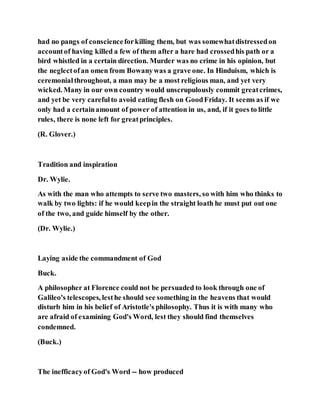 had no pangs of conscienceforkilling them, but was somewhatdistressedon
accountof having killed a few of them after a hare had crossedhis path or a
bird whistled in a certain direction. Murder was no crime in his opinion, but
the neglectofan omen from Bowanywas a grave one. In Hinduism, which is
ceremonialthroughout, a man may be a most religious man, and yet very
wicked. Many in our own country would unscrupulously commit greatcrimes,
and yet be very carefulto avoid eating flesh on GoodFriday. It seems as if we
only had a certainamount of power of attention in us, and, if it goes to little
rules, there is none left for greatprinciples.
(R. Glover.)
Tradition and inspiration
Dr. Wylie.
As with the man who attempts to serve two masters, so with him who thinks to
walk by two lights: if he would keepin the straight loath he must put out one
of the two, and guide himself by the other.
(Dr. Wylie.)
Laying aside the commandment of God
Buck.
A philosopher at Florence could not be persuaded to look through one of
Galileo's telescopes, lesthe should see something in the heavens that would
disturb him in his belief of Aristotle's philosophy. Thus it is with many who
are afraid of examining God's Word, lest they should find themselves
condemned.
(Buck.)
The inefficacyof God's Word -- how produced
 