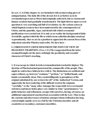 In vers. 3, 4 of this chapter we are furnished with an interesting piece of
antiquarianism. The daily life of the devout Jew is setbefore us in its
ceremonialaspect;not as Moses had originally ordered it, but as customand
human casuistryhad gradually transformed it. The light thrown upon several
questions is very searching and full of revelation, viz. the various senses in
which baptism seems to have been understood by the contemporaries of
Christ, and the punctilio, vigor, and detail with which ceremonial
purifications were carried out. It is only as we realize the background of daily
Jewishlife, againstwhich the life to which Jesus calledhis disciples stoodout
so prominently, that we are in a position to appreciate the current force of the
objections raisedby Pharisee and scribe. We have here -
I. CHRISTIANITYCRITICIZED FROM THE POINT OF VIEW OF
RELIGIOUS TRADITION. (Vers. 1-5.)The exaggeratedform the latter
assumedbrought out the more strikingly the peculiarity and essential
characterof Christ's teaching.
1. It was an age in which Jewishceremonalismhad reachedits highest. The
doctrine of Pharisaismhad penetrated the common life of the people. They
might be said to have fallen in love with it. The distinctions are artificial and
super-refined, e.g. between"common," "profane," or"defiled hands, and
hands ceremonially clean. They washeddiligently (a paraphrase of the
original substituted by our revisers for oft" of the Authorized Version, and
apparently the best rendering of the difficult word in the original),
"carefully," or the "many other Amongst the respectable Jewsceremonial
strictness and nicety held a place very similar to what "goodmanners," or
polite behavior and refinement, occupywith ourselves, having, of course, an
additional supernatural sanctionfrom associationwith the Law. Thus to-day
the customs and observances ofnations amongstwhom civilization has long
existed might equally serve as a foil for the Christian moralist; and all
casuistries orsecondary, customarymoralities.
 