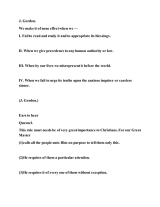 J. Gordon.
We make it of none effectwhen we —
I. Failto read and study it and to appropriate its blessings.
II. When we give precedence to any human authority or law.
III. When by our lives we misrepresentit before the world.
IV. When we fail to urge its truths upon the anxious inquirer or careless
sinner.
(J. Gordon.)
Ears to hear
Quesnel.
This rule must needs be of very greatimportance to Christians. For our Great
Master
(1)calls all the people unto Him on purpose to tell them only this.
(2)He requires of them a particular attention.
(3)He requires it of every one of them without exception.
 