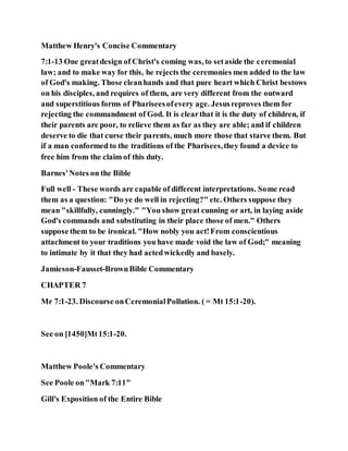 Matthew Henry's Concise Commentary
7:1-13 One greatdesign of Christ's coming was, to setaside the ceremonial
law; and to make way for this, he rejects the ceremonies men added to the law
of God's making. Those cleanhands and that pure heart which Christ bestows
on his disciples, and requires of them, are very different from the outward
and superstitious forms of Phariseesofevery age. Jesusreproves them for
rejecting the commandment of God. It is clearthat it is the duty of children, if
their parents are poor, to relieve them as far as they are able; and if children
deserve to die that curse their parents, much more those that starve them. But
if a man conformed to the traditions of the Pharisees,they found a device to
free him from the claim of this duty.
Barnes'Notes on the Bible
Full well - These words are capable of different interpretations. Some read
them as a question: "Do ye do well in rejecting?" etc. Others suppose they
mean "skillfully, cunningly." "You show great cunning or art, in laying aside
God's commands and substituting in their place those of men." Others
suppose them to be ironical. "How nobly you act!From conscientious
attachment to your traditions you have made void the law of God;" meaning
to intimate by it that they had actedwickedly and basely.
Jamieson-Fausset-BrownBible Commentary
CHAPTER 7
Mr 7:1-23. Discourse onCeremonialPollution. ( = Mt 15:1-20).
See on [1450]Mt15:1-20.
Matthew Poole's Commentary
See Poole on"Mark 7:11"
Gill's Exposition of the Entire Bible
 