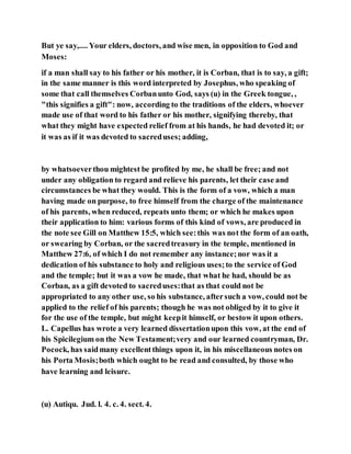 But ye say,.... Your elders, doctors, and wise men, in opposition to God and
Moses:
if a man shall say to his father or his mother, it is Corban, that is to say, a gift;
in the same manner is this word interpreted by Josephus, who speaking of
some that call themselves Corbanunto God, says (u) in the Greek tongue, ,
"this signifies a gift": now, according to the traditions of the elders, whoever
made use of that word to his father or his mother, signifying thereby, that
what they might have expected relief from at his hands, he had devoted it; or
it was as if it was devoted to sacreduses; adding,
by whatsoeverthou mightest be profited by me, he shall be free; and not
under any obligation to regard and relieve his parents, let their case and
circumstances be what they would. This is the form of a vow, which a man
having made on purpose, to free himself from the charge of the maintenance
of his parents, when reduced, repeats unto them; or which he makes upon
their application to him: various forms of this kind of vows, are produced in
the note see Gill on Matthew 15:5, which see:this was not the form of an oath,
or swearing by Corban, or the sacredtreasury in the temple, mentioned in
Matthew 27:6, of which I do not remember any instance;nor was it a
dedication of his substance to holy and religious uses;to the service of God
and the temple; but it was a vow he made, that what he had, should be as
Corban, as a gift devoted to sacreduses:that as that could not be
appropriated to any other use, so his substance, aftersuch a vow, could not be
applied to the relief of his parents; though he was not obliged by it to give it
for the use of the temple, but might keepit himself, or bestow it upon others.
L. Capellus has wrote a very learned dissertationupon this vow, at the end of
his Spicilegium on the New Testament;very and our learned countryman, Dr.
Pocock, has saidmany excellentthings upon it, in his miscellaneous notes on
his Porta Mosis;both which ought to be read and consulted, by those who
have learning and leisure.
(u) Autiqu. Jud. l. 4. c. 4. sect. 4.
 