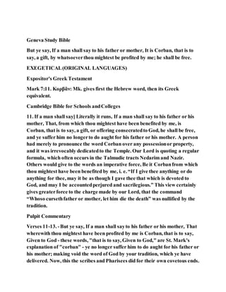 Geneva Study Bible
But ye say, If a man shall say to his father or mother, It is Corban, that is to
say, a gift, by whatsoeverthou mightest be profited by me; he shall be free.
EXEGETICAL(ORIGINAL LANGUAGES)
Expositor's Greek Testament
Mark 7:11. Κορβᾶν: Mk. gives first the Hebrew word, then its Greek
equivalent.
Cambridge Bible for Schools andColleges
11. If a man shall say] Literally it runs, If a man shall say to his father or his
mother, That, from which thou mightest have been benefited by me, is
Corban, that is to say, a gift, or offering consecratedto God, he shall be free,
and ye suffer him no longerto do aught for his father or his mother. A person
had merely to pronounce the word Corban over any possessionor property,
and it was irrevocably dedicatedto the Temple. Our Lord is quoting a regular
formula, which often occurs in the Talmudic tracts Nedarim and Nazir.
Others would give to the words an imperative force, Be it Corbanfrom which
thou mightest have been benefited by me, i. e. “If I give thee anything or do
anything for thee, may it be as though I gave thee that which is devoted to
God, and may I be accountedperjured and sacrilegious.” This view certainly
gives greaterforce to the charge made by our Lord, that the command
“Whoso cursethfather or mother, let him die the death” was nullified by the
tradition.
Pulpit Commentary
Verses 11-13. -But ye say, If a man shall sayto his father or his mother, That
wherewith thou mightest have been profited by me is Corban, that is to say,
Given to God - these words, "that is to say, Given to God," are St. Mark's
explanation of "corban" - ye no longer suffer him to do aught for his father or
his mother; making void the word of God by your tradition, which ye have
delivered. Now, this the scribes and Pharisees did for their own covetous ends.
 