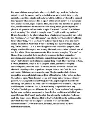 For most of them were priests, who receivedofferings made to God as his
ministers, and then convertedthem to their ownuses. In this they greatly
erred; because the obligationof piety by which children are bound to support
their parents when they need it, is a part of the law of nature, to which every
vow, every oblation, ought to yield. Thus, if any one had devoted his goods to
God, and his father or his mother became needy, those goods ought to be
given to his parents and not to the temple. The word "corban" is a Hebrew
word, meaning "that which is brought near," "a gift or offering to God."
Hence, figuratively, the place where these offerings were deposited was called
the "corbanas," or, "sacredtreasury" (see Matthew 27:6, κορβανᾶν). Hence
to say of anything, "It is Corban," was to saythat it had a prior and more
sacreddestination. And when it was something that a parent might need, to
say, "It is Corban," i.e. it is alreadyappropriated to another purpose, was
simply to refuse his request and to deny him assistance, andso to break one of
the first of the Divine commandments. Thus the son, by crying "Corban" to
his needy parents, shut their mouths, by opposing to them a scruple of
conscience, andsuggesting to them a superstitious fear. It was as much as to
say, "That which you ask of me is a sacredthing which I have devoted to God.
Beware, therefore, lestyou, by asking this of me, commit sacrilege by
converting it to your own uses." Thus the parents would be silencedand
alarmed, choosing ratherto perish of hunger than to rob God. To such
extremities did these covetous scribes andPharisees drive their victims,
compelling a sono abstain from any kind offices for his father or his mother.
St. Ambrose says, "Goddoes not seek a gift wrung out of the necessitiesof
parents." Making void (ἀκυροῦντες);literally, depriving it of its authority,
annulling. In Galatians 3:17 the same word is rendered "disannul." By your
traditions; the traditions, that is, by which they taught children to say
"Corban" to their parents. Observe the words, "your tradition" (τῇ παρδόσει
ὑμῶν); your tradition, as opposedto those Divine traditions which God has
sanctified, and his Church has handed down from the beginning. And many
such like things ye do. This is added by St. Mark to fill up the outline, and to
show that this was only a sample of the many ways in which the
commandment of God was twisted, distorted, and annulled by these
rabbinical traditions.
 