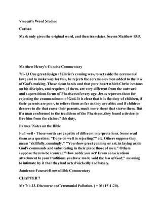 Vincent's Word Studies
Corban
Mark only gives the original word, and then translates. See on Matthew 15:5.
Matthew Henry's Concise Commentary
7:1-13 One greatdesign of Christ's coming was, to setaside the ceremonial
law; and to make way for this, he rejects the ceremonies men added to the law
of God's making. Those cleanhands and that pure heart which Christ bestows
on his disciples, and requires of them, are very different from the outward
and superstitious forms of Phariseesofevery age. Jesusreproves them for
rejecting the commandment of God. It is clearthat it is the duty of children, if
their parents are poor, to relieve them as far as they are able; and if children
deserve to die that curse their parents, much more those that starve them. But
if a man conformed to the traditions of the Pharisees,they found a device to
free him from the claim of this duty.
Barnes'Notes on the Bible
Full well - These words are capable of different interpretations. Some read
them as a question: "Do ye do well in rejecting?" etc. Others suppose they
mean "skillfully, cunningly." "You show great cunning or art, in laying aside
God's commands and substituting in their place those of men." Others
suppose them to be ironical. "How nobly you act!From conscientious
attachment to your traditions you have made void the law of God;" meaning
to intimate by it that they had actedwickedly and basely.
Jamieson-Fausset-BrownBible Commentary
CHAPTER 7
Mr 7:1-23. Discourse onCeremonialPollution. ( = Mt 15:1-20).
 