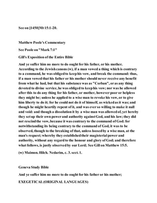 See on [1450]Mt15:1-20.
Matthew Poole's Commentary
See Poole on"Mark 7:1"
Gill's Exposition of the Entire Bible
And ye suffer him no more to do ought for his father, or his mother.
According to the Jewishcanons (w), if a man vowed a thing which is contrary
to a command, he was obligedto keephis vow, and break the command: thus,
if a man vowed that his father or his mother should never receive any benefit
from what he had, but that his substance was as "Corban", oras any thing
devoted to divine service, he was obliged to keephis vow; nor was he allowed
after this to do any thing for his father, or mother, howeverpoor or helpless
they might be; unless he applied to a wise man to revoke his vow, or to give
him liberty to do it; for he could not do it of himself, as wickedas it was;and
though he might heartily repent of it, and was everso willing to make it null
and void: and though a dissolution it by a wise man was allowedof, yet hereby
they setup their own powerand authority againstGod, and his law; they did
not rescindthe vow, because it was contrary to the command of God: for
notwithstanding its being contrary to the command of God, it was to be
observed, though to the breaking of that, unless loosedby a wise man, at the
man's request; whereby they establishedtheir magisterialpower and
authority, without any regardto the honour and glory of God; and therefore
what follows, is justly observedby our Lord; See Gill on Matthew 15:5.
(w) Maimon. Hilch. Nedarim, c. 3. sect. 1.
Geneva Study Bible
And ye suffer him no more to do ought for his father or his mother;
EXEGETICAL(ORIGINAL LANGUAGES)
 
