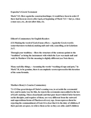 Expositor's Greek Testament
Mark 7:12. Here againthe constructionlimps; it would have been in order if
there had been no λέγετε after ὑμεῖς at beginning of Mark 7:11 = but ye, when
a man says, etc., do not allow him, etc.
Ellicott's Commentary for English Readers
(13) Making the word of God of none effect.—Againthe Greek wordis
somewhatmore technical, making null and void, cancelling, as in Galatians
3:17.
Through your tradition.—Here the structure of the sentence points to the
“tradition” as being the instrument with which the Law was made null and
void. In Matthew 15:6 the meaning is slightly different (see Note there).
Many such like things.—Assuming the words “washing ofcups and pots,” in
Mark 7:8, to be genuine, there is an emphatic scornexpressedin this iteration
of the same formula.
Matthew Henry's Concise Commentary
7:1-13 One greatdesign of Christ's coming was, to setaside the ceremonial
law; and to make way for this, he rejects the ceremonies men added to the law
of God's making. Those cleanhands and that pure heart which Christ bestows
on his disciples, and requires of them, are very different from the outward
and superstitious forms of Phariseesofevery age. Jesusreproves them for
rejecting the commandment of God. It is clearthat it is the duty of children, if
their parents are poor, to relieve them as far as they are able; and if children
 