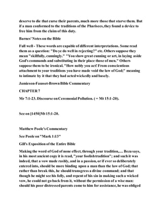 deserve to die that curse their parents, much more those that starve them. But
if a man conformed to the traditions of the Pharisees,they found a device to
free him from the claim of this duty.
Barnes'Notes on the Bible
Full well - These words are capable of different interpretations. Some read
them as a question: "Do ye do well in rejecting?" etc. Others suppose they
mean "skillfully, cunningly." "You show great cunning or art, in laying aside
God's commands and substituting in their place those of men." Others
suppose them to be ironical. "How nobly you act!From conscientious
attachment to your traditions you have made void the law of God;" meaning
to intimate by it that they had actedwickedly and basely.
Jamieson-Fausset-BrownBible Commentary
CHAPTER 7
Mr 7:1-23. Discourse onCeremonialPollution. ( = Mt 15:1-20).
See on [1450]Mt15:1-20.
Matthew Poole's Commentary
See Poole on"Mark 1:13"
Gill's Exposition of the Entire Bible
Making the word of God of none effect, through your tradition,.... Beza says,
in his most ancient copy it is read, "your foolishtradition"; and such it was
indeed, that a vow made rashly, and in a passion, or if ever so deliberately
entered into, should be more binding upon a man than the law of God; that
rather than break this, he should transgress a divine command; and that
though he might see his folly, and repent of his sin in making such a wicked
vow, he could not go back from it, without the permission of a wise man:
should his poor distressedparents come to him for assistance, he was obliged
 