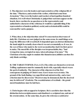 2. The objectors were the leaders and representatives ofthe religious life of
the time. "Pharisees, andcertain of the scribes, which had come from
Jerusalem." Theywere the leaders and teachers ofmetropolitan fanatical
ritualism. It is well when Christianity is judged that such men appear on the
bench; there canthen be no question as to the representative and
authoritative characterof the criticism. It would be a splendid thing if the
representatives ofmodern political, social, and ecclesiasticallife could be
convenedfor such a purpose.
3. What, then, is the objectionthus raised? It concernedan observance of
daily life. Christians are now judged on the same arena. In small things as in
large the difference will revealitself. It depended upon an abstractdistinction:
the hand might be actually clean when it was not ceremonially so. It was, in
the eyes of those who made it, the worst accusationthey had it in their power
to make. The moral life of the disciples was irreproachable;they "had
wrongedno man, corrupted no man, takenadvantage of no man." The
Christians of to-day ought to emulate this blamelessness;infidels can then fire
only blank cartridge.
II. THE TABLES TURNED. (Vers. 6-23.)The critics are themselves reviewed.
Trifling captiousness mustbe summarily dealt with, especiallywhen it wears
the garb of authority. The characterofthe objectors is of the first
consequence in judging of Christ's tone. Grave issues were atstake. The
ground of the fault-finding was superficialand untrustworthy, and a truer
criterion must be discovered. "Deceiversmay be denounced, that the deceived
may be delivered" (Godwin). The essentialnature of rectitude - the grand
moral foundations must be laid bare.
1. Christ begins with an appeal to Scripture. He is carefulto show that the
distinction betweenrighteousness andritualism is a scriptural one, and not of
his owninvention. At the same time, he gives the reference a satiricalor
 