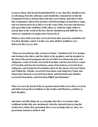 to answerthem, that he had bound himself by a vow, that they should receive
no advantage from his substance;and should they remonstrate to him the
command of God, to honour them and take care of them, and observe that
that command is enforced by promises and threatenings; he had this to reply,
and was instructed to do it, that it was the sense ofthe wise men and doctors,
and agreeablyto the traditions of the elders, to which he ought rather to
attend, than to the words of the law, that he should keepand fulfil his vow,
whatevercommand was neglectedorbroken by it.
Which ye have delivered: they receivedit from their ancestors, anddelivered
it to their disciples; and it is in this way, that all their traditions were
delivered: they say (x), that
"Mosesreceivedthe law (the oral law) at Sinai, "and delivered" it to Joshua;
and Joshua to the elders, and the elders to the prophets; and the prophets to
the men of the greatsynagogue;the last of which was Simeon the just; and
Antigonus, a man of Socho, receivedit from him; and Jose benJoezer, a man
of Tzeredah, and Jose ben Jochanan, a man of Jerusalem, receivedit from
Antigonus; and Joshua ben Perachiah(said to be the master of Jesus Christ),
and Nitthai the Arbelite, receivedit from them; and Judah ben Tabai, and
Simeon ben Shetach, receivedit from them; and Shemaiah and Abtalion
receivedit from them; and from them Hillell and Shammai.''
Who were now the heads of the two grand schools ofthe Jews;these received,
and delivered out these traditions to the Scribes and Pharisees, andthey to
their disciples:
and many such like things do ye; meaning, that there were many other
traditions besides this now mentioned; whereby, insteadof preserving the
written law, which, they pretended, these were an hedge unto (y), they, in a
greatmany instances, made it void.
 