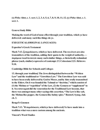 (x) Pirke Abot, c. 1. sect. 1, 2, 3, 4, 5, 6, 7, 8, 9, 10, 11, 12. (y) Pirke Abot, c. 1.
sect. 1.
Geneva Study Bible
Making the word of God of none effectthrough your tradition, which ye have
delivered: and many such like things do ye.
EXEGETICAL(ORIGINAL LANGUAGES)
Expositor's Greek Testament
Mark 7:13. ᾗ παρεδώκατε, whichye have delivered. The receivers are also
transmitters of the tradition, adding their quota to the weightof authority.—
παρόμοια τοιαῦτα πολλὰ:many such similar things, a rhetorically redundant
phrase (such, similar) expressive of contempt. Cf. Colossians2:21. Hebrews
9:10.
Cambridge Bible for Schools andColleges
13. through your tradition] The Jews distinguished betweenthe “Written
Law” and the traditional or “Unwritten Law.” The Unwritten Law was said
to have been orally delivered by God to Moses, andby him orally transmitted
to the Elders. On it was founded the Talmud or “doctrine,” which consists of
(1) the Mishna or “repetition” of the Law, (2) the Gemara or “supplement” to
it. So extravagantdid the veneration for the Traditional Law become, that
there was amongstmany other sayings this assertion, “The Law is like salt,
the Mishna like pepper, the Gemara like balmy spice.” Buxtorf, Synag. Jud.
ch. 3.
Bengel's Gnomen
Mark 7:13. Ἧ παρεδώκατε, whichye have delivered) Ye have made into a
tradition what was a mere custom among the ancients.
Vincent's Word Studies
 
