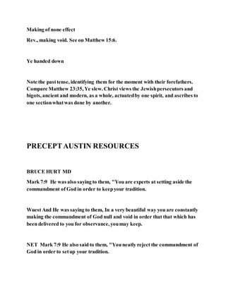Making of none effect
Rev., making void. See on Matthew 15:6.
Ye handed down
Note the pasttense, identifying them for the moment with their forefathers.
Compare Matthew 23:35, Ye slew. Christ views the Jewishpersecutors and
bigots, ancient and modern, as a whole, actuatedby one spirit, and ascribes to
one sectionwhatwas done by another.
PRECEPTAUSTIN RESOURCES
BRUCE HURT MD
Mark 7:9 He was also saying to them, "You are experts at setting aside the
commandment of God in order to keepyour tradition.
Wuest And He was saying to them, In a very beautiful way you are constantly
making the commandment of God null and void in order that that which has
been delivered to you for observance, youmay keep.
NET Mark 7:9 He also said to them, "You neatly reject the commandment of
God in order to setup your tradition.
 