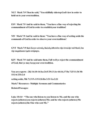 NLT Mark 7:9 Then he said, "You skillfully sidestepGod's law in order to
hold on to your owntradition.
ESV Mark 7:9 And he said to them, "You have a fine way of rejecting the
commandment of God in order to establishyour tradition!
NIV Mark 7:9 And he said to them: "You have a fine way of setting aside the
commands of God in order to observe your owntraditions!
GNT Mark 7:9 Καὶ ἔλεγεν αὐτοῖς, Καλῶς ἀθετεῖτε τὴν ἐντολὴν τοῦ θεοῦ, ἵνα
τὴν παράδοσινὑμῶν στήσητε.
KJV Mark 7:9 And he said unto them, Full well ye reject the commandment
of God, that ye may keepyour own tradition.
You are experts : 2Ki 16:10-16 Isa 24:5 29:13 Jer44:16,17 Da 7:25 11:36 Mt
15:3-6 2Th 2:4
setting aside, Mk 7:13 Ps 119:126 Ro 3:31 Ga 2:21
Mark 7 Resources - Multiple Sermons and Commentaries
RelatedPassages:
Luke 10:16+ “The one who listens to you listens to Me, and the one who
rejects (atheteo)you rejects (atheteo)Me; and he who rejects (atheteo)Me
rejects (atheteo)the One who sent Me.”
 