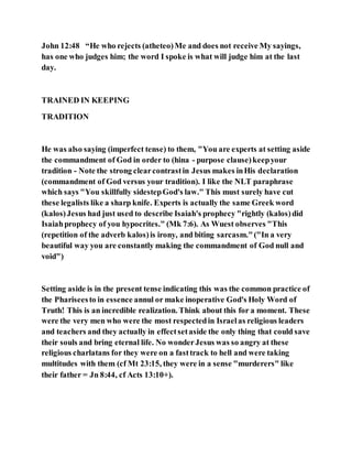 John 12:48 “He who rejects (atheteo)Me and does not receive My sayings,
has one who judges him; the word I spoke is what will judge him at the last
day.
TRAINED IN KEEPING
TRADITION
He was also saying (imperfect tense) to them, "You are experts at setting aside
the commandment of God in order to (hina - purpose clause)keepyour
tradition - Note the strong clearcontrastin Jesus makes inHis declaration
(commandment of God versus your tradition). I like the NLT paraphrase
which says "You skillfully sidestepGod's law." This must surely have cut
these legalists like a sharp knife. Experts is actually the same Greek word
(kalos)Jesus had just used to describe Isaiah's prophecy "rightly (kalos)did
Isaiahprophecy of you hypocrites." (Mk 7:6). As Wuest observes "This
(repetition of the adverb kalos)is irony, and biting sarcasm."("In a very
beautiful way you are constantly making the commandment of God null and
void")
Setting aside is in the present tense indicating this was the common practice of
the Phariseesto in essence annul or make inoperative God's Holy Word of
Truth! This is an incredible realization. Think about this for a moment. These
were the very men who were the most respectedin Israelas religious leaders
and teachers and they actually in effectsetaside the only thing that could save
their souls and bring eternal life. No wonderJesus was so angry at these
religious charlatans for they were on a fasttrack to hell and were taking
multitudes with them (cf Mt 23:15, they were in a sense "murderers" like
their father = Jn 8:44, cf Acts 13:10+).
 