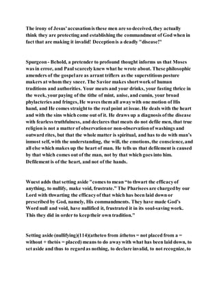The irony of Jesus'accusationis these men are so deceived, they actually
think they are protecting and establishing the commandment of God when in
fact that are making it invalid! Deceptionis a deadly "disease!"
Spurgeon- Behold, a pretender to profound thought informs us that Moses
was in error, and Paul scarcelyknew what he wrote about. These philosophic
amenders of the gospelare as arrant triflers as the superstitious posture
makers at whom they sneer. The Savior makes shortwork of human
traditions and authorities. Your meats and your drinks, your fasting thrice in
the week, yourpaying of the tithe of mint, anise, and cumin, your broad
phylacteries and fringes, He waves them all awaywith one motion of His
hand, and He comes straightto the real point at issue. He deals with the heart
and with the sins which come out of it. He draws up a diagnosis ofthe disease
with fearless truthfulness, and declares that meats do not defile men, that true
religion is not a matter of observationor non-observationof washings and
outward rites, but that the whole matter is spiritual, and has to do with man’s
inmost self, with the understanding, the will, the emotions, the conscience, and
all else which makes up the heart of man. He tells us that defilement is caused
by that which comes out of the man, not by that which goes into him.
Defilement is of the heart, and not of the hands.
Wuest adds that setting aside "comes to mean “to thwart the efficacyof
anything, to nullify, make void, frustrate.” The Pharisees are chargedby our
Lord with thwarting the efficacyof that which has been laid down or
prescribed by God, namely, His commandments. They have made God’s
Word null and void, have nullified it, frustrated it in its soul-saving work.
This they did in order to keeptheir own tradition."
Setting aside (nullifying)(114)(atheteo from áthetos = not placed from a =
without + thetós = placed) means to do awaywith what has been laid down, to
setaside and thus to regardas nothing, to declare invalid, to not recognize, to
 